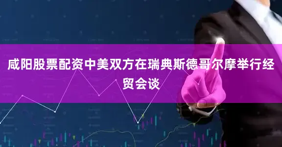 咸阳股票配资中美双方在瑞典斯德哥尔摩举行经贸会谈