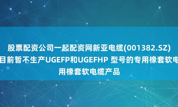 股票配资公司一起配资网新亚电缆(001382.SZ)：公司目前暂不生产UGEFP和UGEFHP 型号的专用橡套软电缆产品